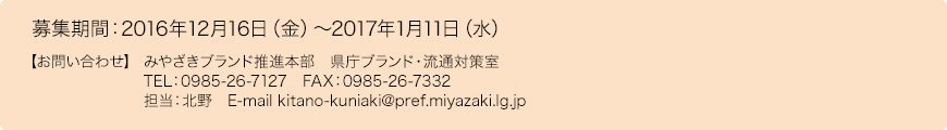 募集期間：2016年12月16日（金）～2017年1月11日（水） 【お問い合わせ】 みやざきブランド推進本部　県庁ブランド・流通対策室　TEL：0985-26-7127　FAX：0985-26-7332　担当：北野　E-mail kitano-kuniaki@pref.miyazaki.lg.jp