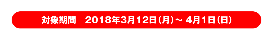 対象期間　2018年3月12日（月）～ 4月1日（日）