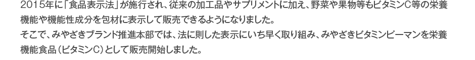 2015年に「食品表示法」が施行され、従来の加工品やサプリメントに加え、野菜や果物等もビタミンC等の栄養機能や機能性成分を包材に表示して販売できるようになりました。そこで、みやざきブランド推進本部では、法に則した表示にいち早く取り組み、みやざきビタミンピーマンを栄養機能食品（ビタミンC）として販売開始しました。