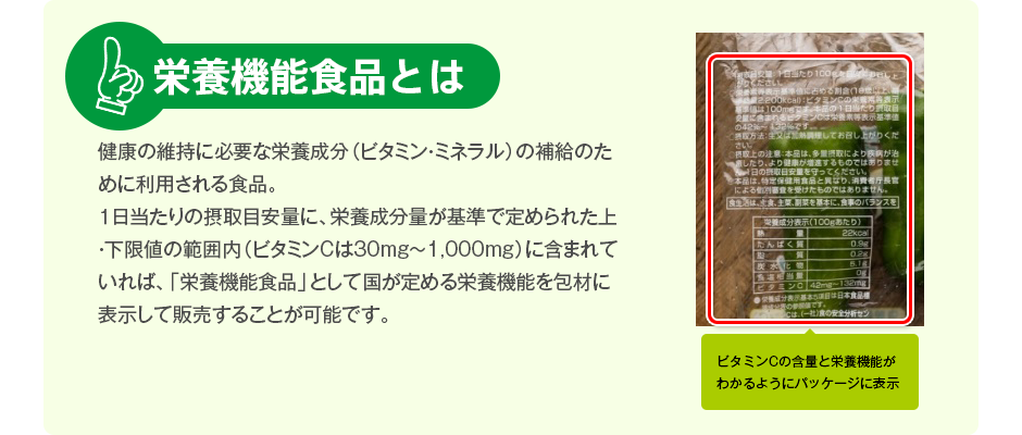 栄養機能食品とは 健康の維持に必要な栄養成分（ビタミン・ミネラル）の補給のために利用される食品。１日当たりの摂取目安量に、栄養成分量が基準で定められた上・下限値の範囲内（ビタミンCは30mg～1,000mg）に含まれていれば、「栄養機能食品」として国が定める栄養機能を包材に表示して販売することが可能です。