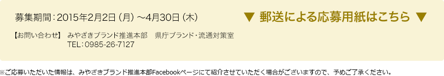 募集期間：2015年2月2日（月）～4月30日（木） 【お問い合わせ】 みやざきブランド推進本部　県庁ブランド・流通対策室　TEL：0985-26-7127　※ご応募いただいた情報は、みやざきブランド推進本部Facebookページにて紹介させていただく場合がございますので、予めご了承ください。