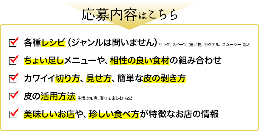 応募内容はこちら　・各種レシピ（ジャンルは問いません） サラダ、スイーツ、揚げ物、カクテル、スムージー など　・ちょい足しメニューや、相性の良い食材の組み合わせ　・カワイイ切り方、見せ方、簡単な皮の剥き方　・皮の活用方法 生活の知恵、香りを楽しむ など　・美味しいお店や、珍しい食べ方が特徴なお店の情報