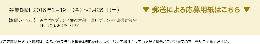 募集期間：2015年2月19日（金）～3月26日（土） 【お問い合わせ】 みやざきブランド推進本部　県庁ブランド・流通対策室　TEL：0985-26-7127　※ご応募いただいた情報は、みやざきブランド推進本部Facebookページにて紹介させていただく場合がございますので、予めご了承ください。