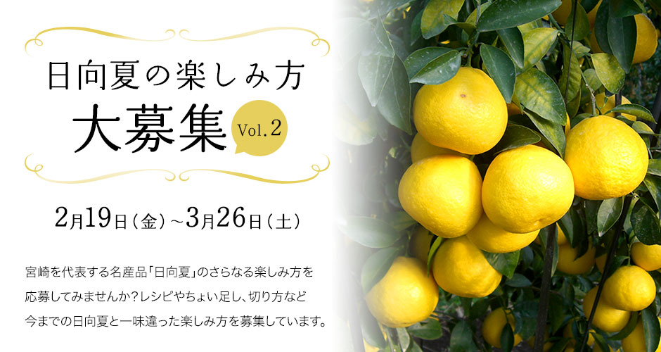 日向夏の楽しみ方大募集Vol.2 　2月19日（金）～3月26日（土）　宮崎を代表する名産品「日向夏」のさらなる楽しみ方を応募してみませんか？レシピやちょい足し、切り方など今までの日向夏と一味違った楽しみ方を募集しています。