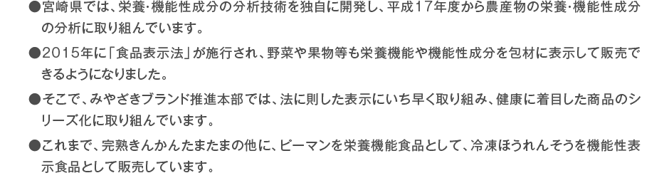 ●宮崎県では、栄養・機能性成分の分析技術を独自に開発し、平成17年度から農産物の栄養・機能性成分の分析に取り組んでいます。 ●2015年に「食品表示法」が施行され、野菜や果物等も栄養機能や機能性成分を包材に表示して販売できるようになりました。 ●そこで、みやざきブランド推進本部では、法に則した表示にいち早く取り組み、健康に着目した商品のシリーズ化に取り組んでいます。 ●これまで、完熟きんかんたまたまの他に、ピーマンを栄養機能食品として、冷凍ほうれんそうを機能性表示食品として販売しています。